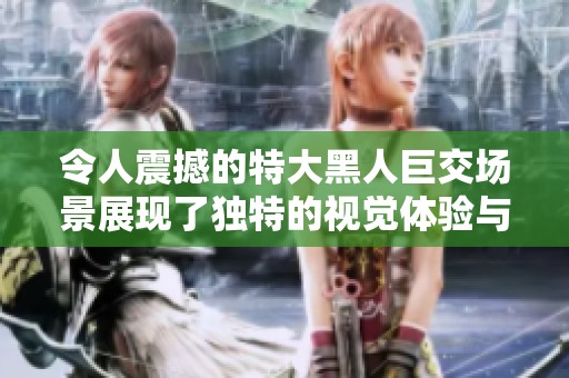 令人震撼的特大黑人巨交场景展现了独特的视觉体验与震撼力