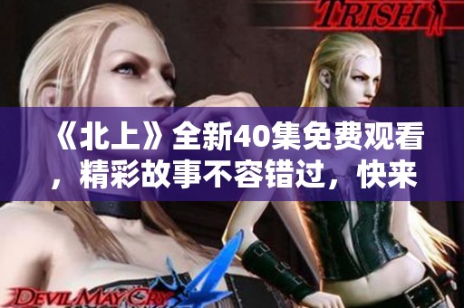 《北上》全新40集免费观看，精彩故事不容错过，快来体验！