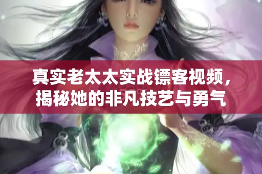 真实老太太实战镖客视频，揭秘她的非凡技艺与勇气