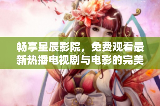 畅享星辰影院，免费观看最新热播电视剧与电影的完美体验