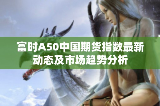 富时A50中国期货指数最新动态及市场趋势分析