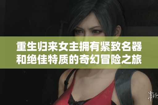 重生归来女主拥有紧致名器和绝佳特质的奇幻冒险之旅