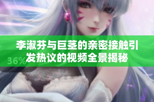李淑芬与巨茎的亲密接触引发热议的视频全景揭秘