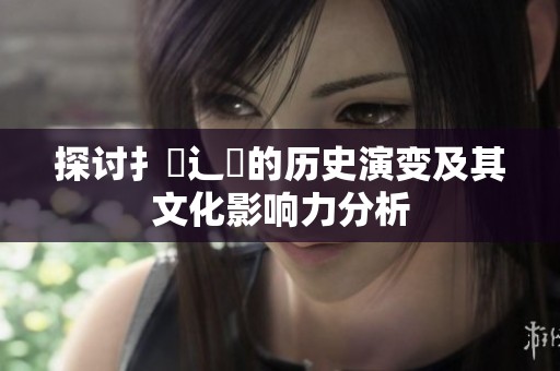 探讨扌喿辶畐的历史演变及其文化影响力分析