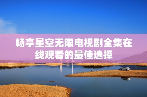 畅享星空无限电视剧全集在线观看的最佳选择