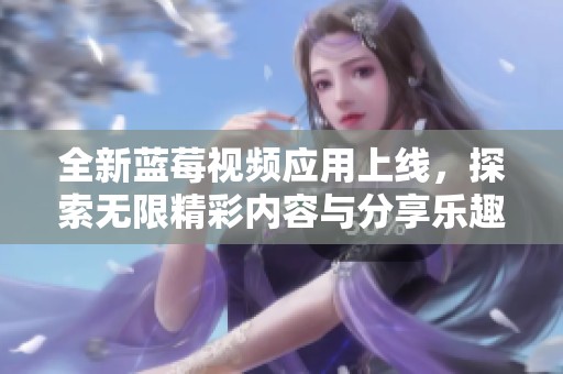 全新蓝莓视频应用上线，探索无限精彩内容与分享乐趣