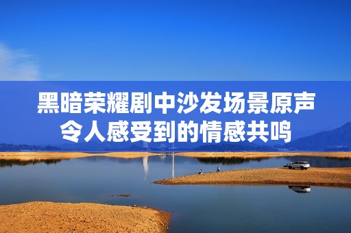 黑暗荣耀剧中沙发场景原声令人感受到的情感共鸣