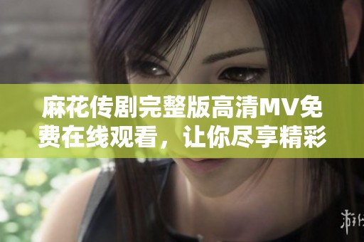 麻花传剧完整版高清MV免费在线观看，让你尽享精彩演出