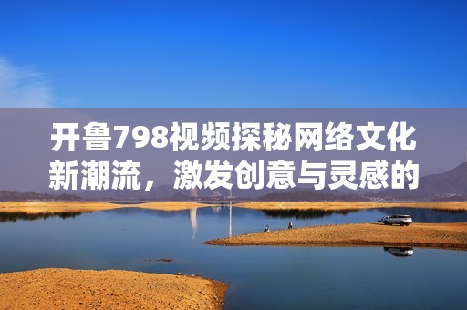 开鲁798视频探秘网络文化新潮流，激发创意与灵感的碰撞