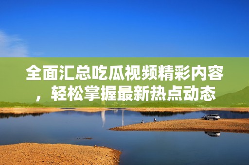 全面汇总吃瓜视频精彩内容，轻松掌握最新热点动态