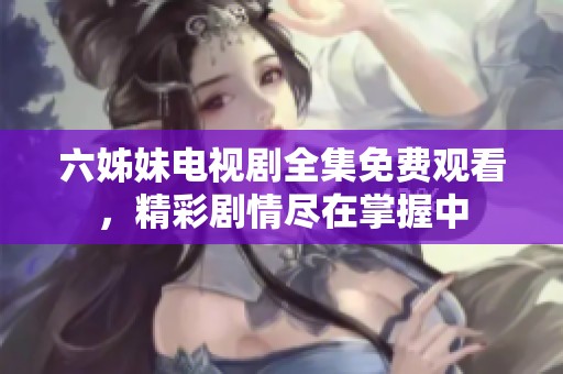 六姊妹电视剧全集免费观看，精彩剧情尽在掌握中