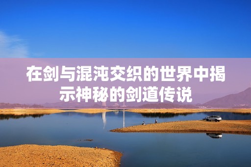 在剑与混沌交织的世界中揭示神秘的剑道传说