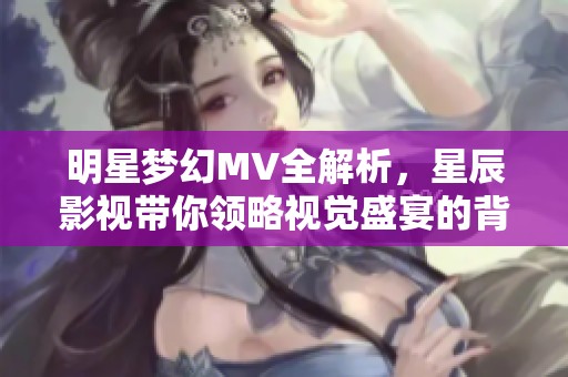 明星梦幻MV全解析，星辰影视带你领略视觉盛宴的背后故事
