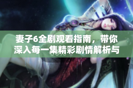 妻子6全剧观看指南，带你深入每一集精彩剧情解析与点评