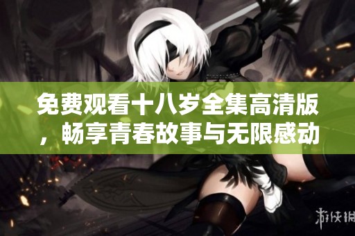 免费观看十八岁全集高清版，畅享青春故事与无限感动