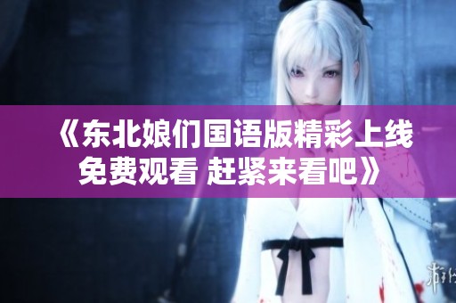 《东北娘们国语版精彩上线免费观看 赶紧来看吧》