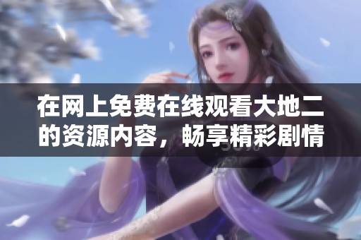 在网上免费在线观看大地二的资源内容，畅享精彩剧情与画面