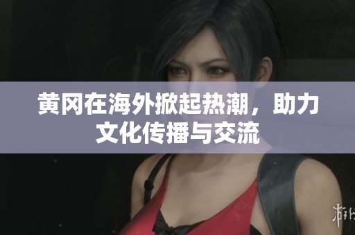 黄冈在海外掀起热潮，助力文化传播与交流