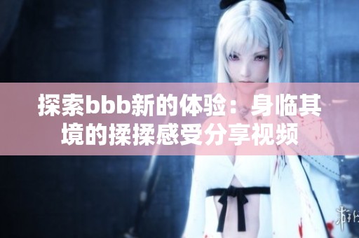 探索bbb新的体验：身临其境的揉揉感受分享视频