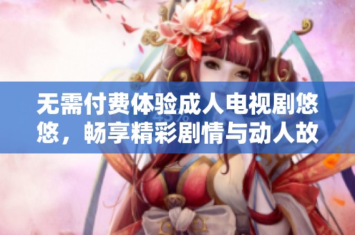 无需付费体验成人电视剧悠悠，畅享精彩剧情与动人故事