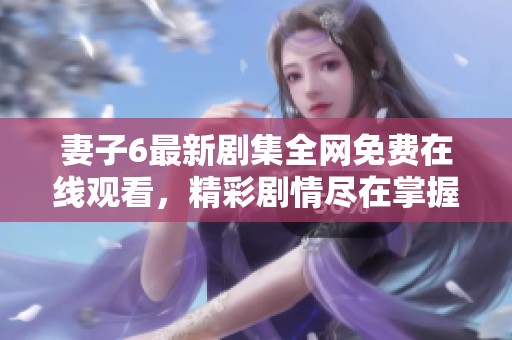 妻子6最新剧集全网免费在线观看，精彩剧情尽在掌握之中