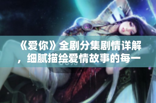 《爱你》全剧分集剧情详解，细腻描绘爱情故事的每一个瞬间