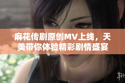 麻花传剧原创MV上线，天美带你体验精彩剧情盛宴