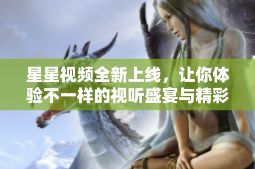 星星视频全新上线，让你体验不一样的视听盛宴与精彩内容