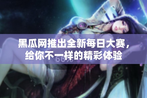 黑瓜网推出全新每日大赛，给你不一样的精彩体验
