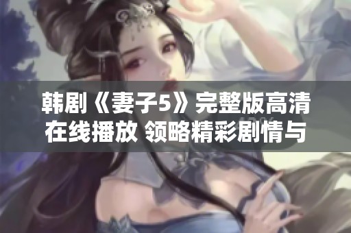 韩剧《妻子5》完整版高清在线播放 领略精彩剧情与动人情感