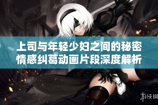 上司与年轻少妇之间的秘密情感纠葛动画片段深度解析