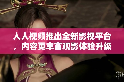 人人视频推出全新影视平台，内容更丰富观影体验升级