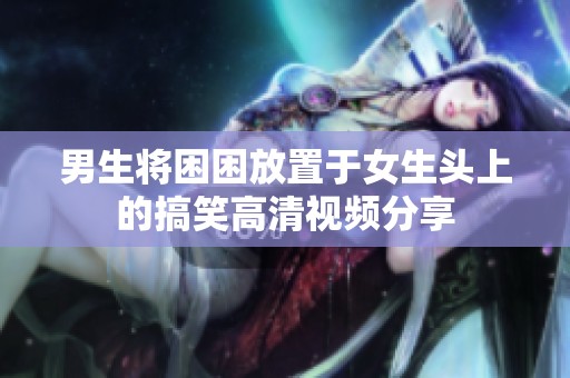 男生将困困放置于女生头上的搞笑高清视频分享