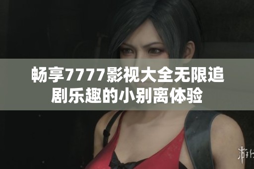 畅享7777影视大全无限追剧乐趣的小别离体验