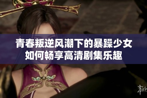 青春叛逆风潮下的暴躁少女如何畅享高清剧集乐趣