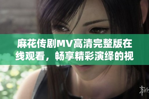 麻花传剧MV高清完整版在线观看，畅享精彩演绎的视听盛宴