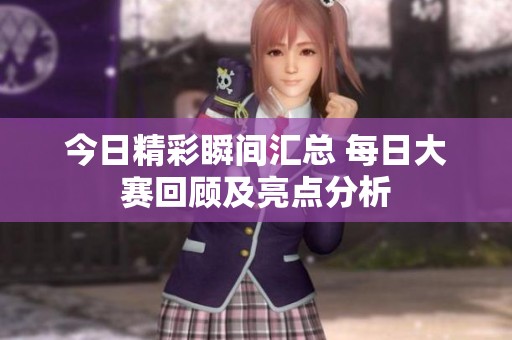 今日精彩瞬间汇总 每日大赛回顾及亮点分析