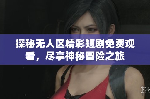 探秘无人区精彩短剧免费观看，尽享神秘冒险之旅
