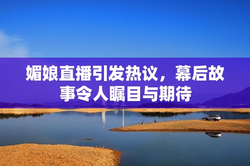 媚娘直播引发热议，幕后故事令人瞩目与期待