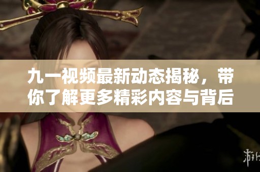九一视频最新动态揭秘，带你了解更多精彩内容与背后故事