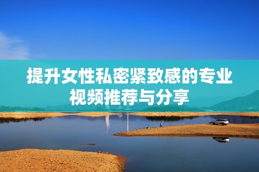 提升女性私密紧致感的专业视频推荐与分享