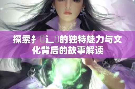 探索扌喿辶畐的独特魅力与文化背后的故事解读