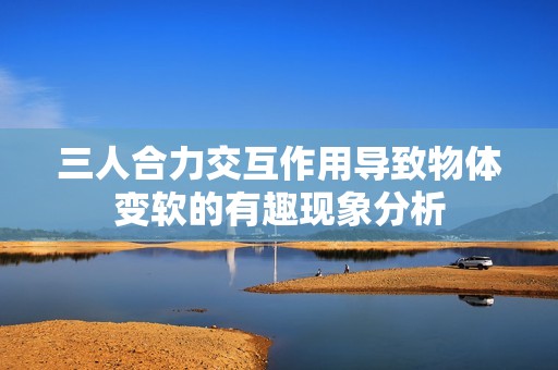 三人合力交互作用导致物体变软的有趣现象分析