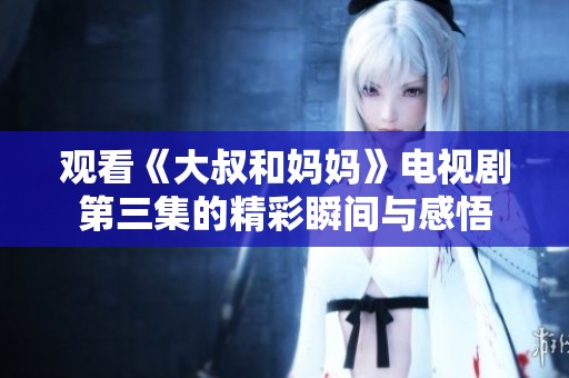 观看《大叔和妈妈》电视剧第三集的精彩瞬间与感悟