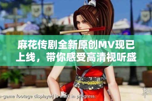 麻花传剧全新原创MV现已上线，带你感受高清视听盛宴