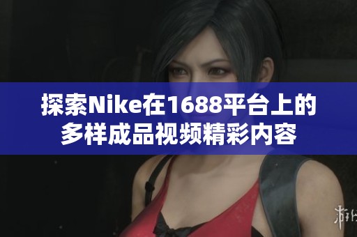 探索Nike在1688平台上的多样成品视频精彩内容