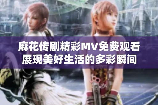 麻花传剧精彩MV免费观看展现美好生活的多彩瞬间