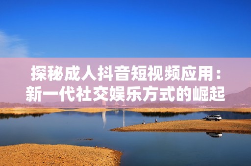 探秘成人抖音短视频应用：新一代社交娱乐方式的崛起与挑战