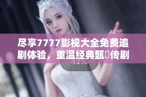 尽享7777影视大全免费追剧体验，重温经典甄嬛传剧情