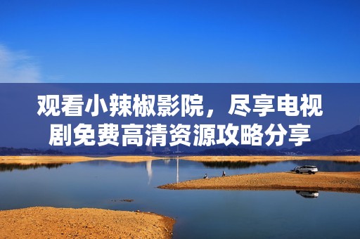 观看小辣椒影院，尽享电视剧免费高清资源攻略分享